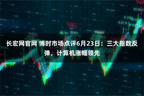 长宏网官网 博时市场点评6月23日：三大指数反弹，计算机涨幅领先