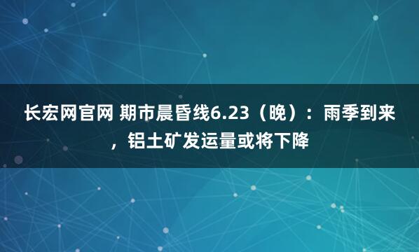 长宏网官网 期市晨昏线6.23（晚）：雨季到来，铝土矿发运量或将下降