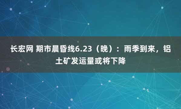 长宏网 期市晨昏线6.23（晚）：雨季到来，铝土矿发运量或将下降