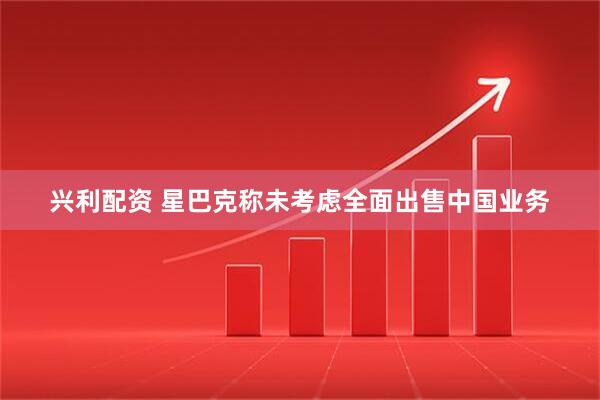 兴利配资 星巴克称未考虑全面出售中国业务