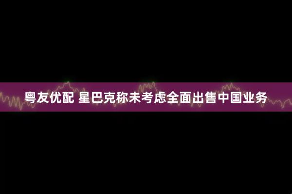 粤友优配 星巴克称未考虑全面出售中国业务