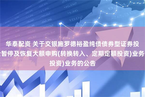 华泰配资 关于交银施罗德裕盈纯债债券型证券投资基金暂停及恢复大额申购(转换转入、定期定额投资)业务的公告