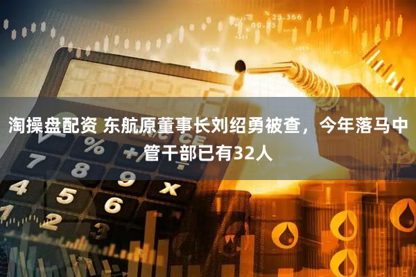 淘操盘配资 东航原董事长刘绍勇被查，今年落马中管干部已有32人