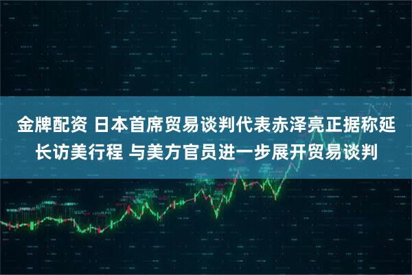 金牌配资 日本首席贸易谈判代表赤泽亮正据称延长访美行程 与美方官员进一步展开贸易谈判