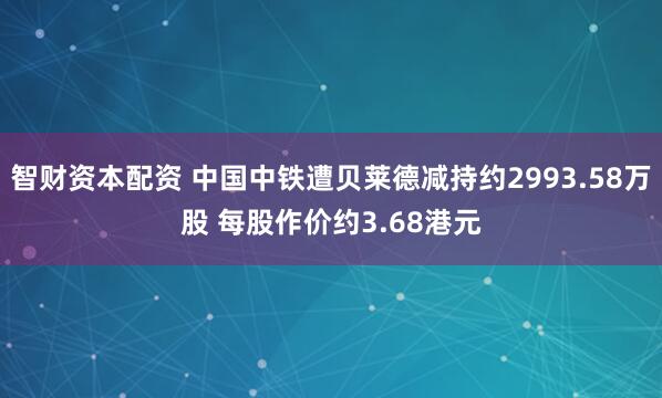 智财资本配资 中国中铁遭贝莱德减持约2993.58万股 每股作价约3.68港元
