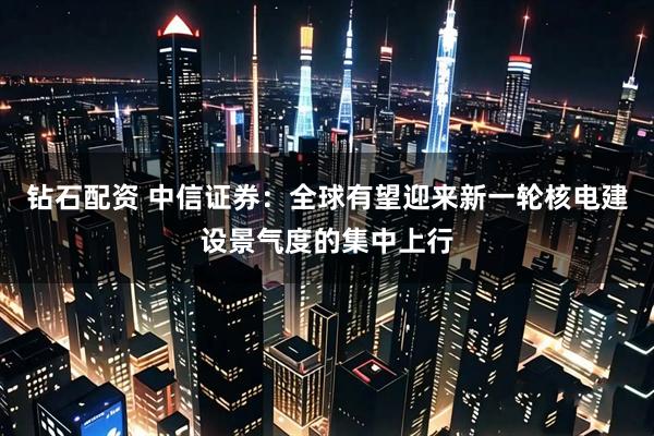 钻石配资 中信证券：全球有望迎来新一轮核电建设景气度的集中上行