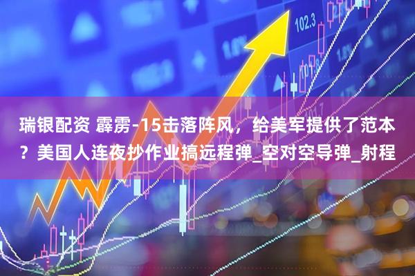 瑞银配资 霹雳-15击落阵风，给美军提供了范本？美国人连夜抄作业搞远程弹_空对空导弹_射程