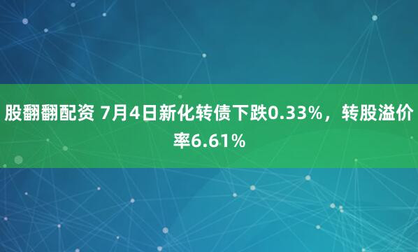 股翻翻配资 7月4日新化转债下跌0.33%，转股溢价率6.61%