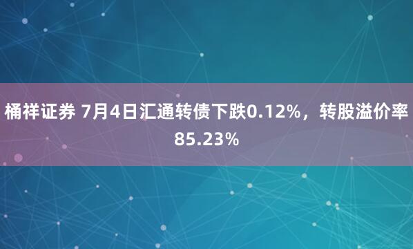 桶祥证券 7月4日汇通转债下跌0.12%，转股溢价率85.23%
