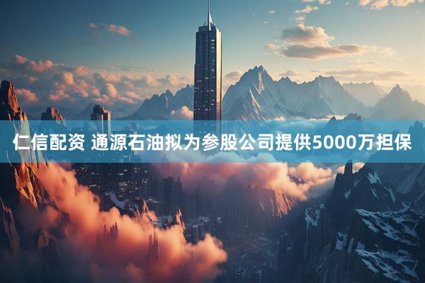 仁信配资 通源石油拟为参股公司提供5000万担保