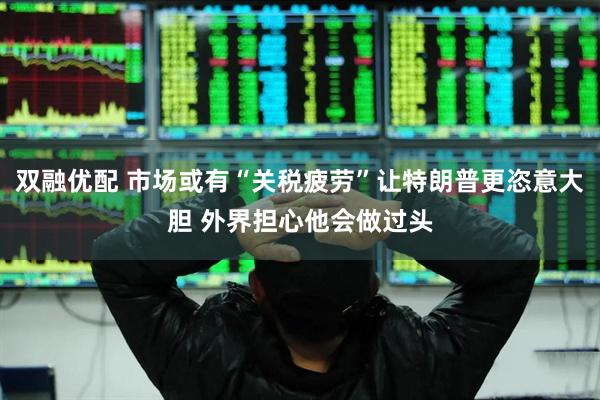 双融优配 市场或有“关税疲劳”让特朗普更恣意大胆 外界担心他会做过头