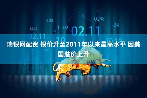 瑞银网配资 银价升至2011年以来最高水平 因美国溢价上升