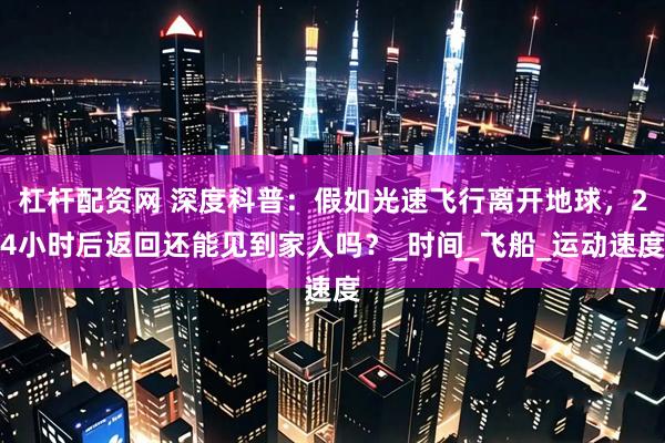 杠杆配资网 深度科普：假如光速飞行离开地球，24小时后返回还能见到家人吗？_时间_飞船_运动速度