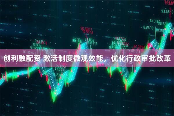 创利融配资 激活制度微观效能，优化行政审批改革