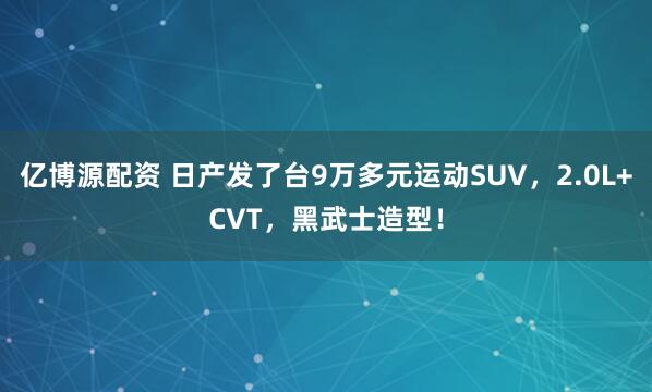 亿博源配资 日产发了台9万多元运动SUV，2.0L+CVT，黑武士造型！