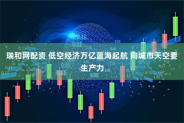 瑞和网配资 低空经济万亿蓝海起航 向城市天空要生产力