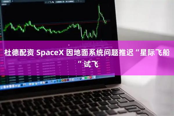 杜德配资 SpaceX 因地面系统问题推迟“星际飞船 ”试飞
