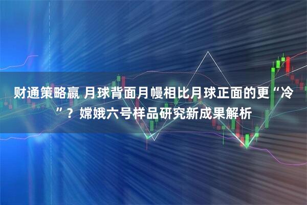 财通策略嬴 月球背面月幔相比月球正面的更“冷”？嫦娥六号样品研究新成果解析