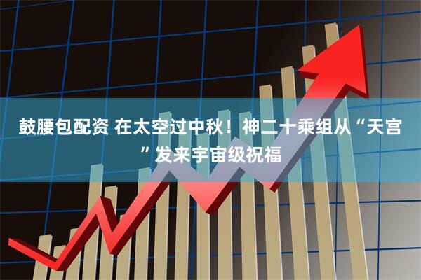 鼓腰包配资 在太空过中秋！神二十乘组从“天宫”发来宇宙级祝福