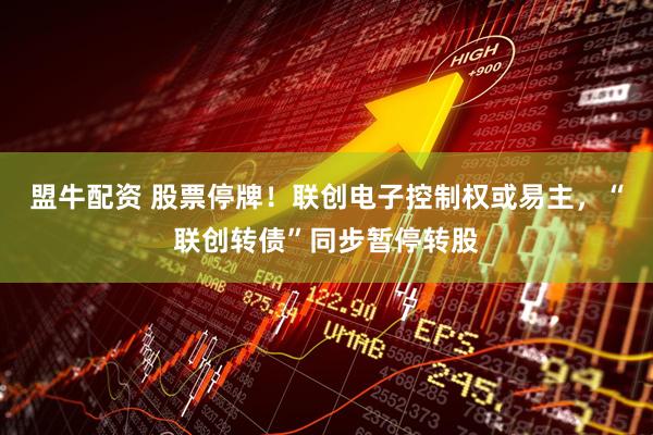 盟牛配资 股票停牌!联创电子控制权或易主,“联创转债”同步暂停转股