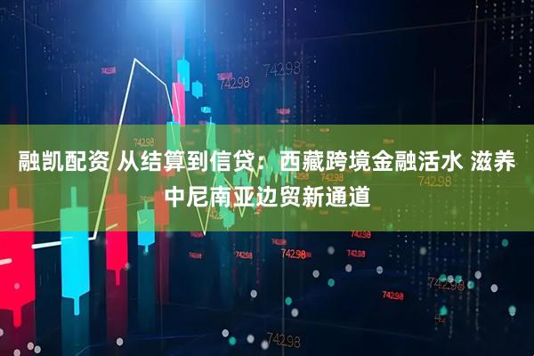 融凯配资 从结算到信贷：西藏跨境金融活水 滋养中尼南亚边贸新通道
