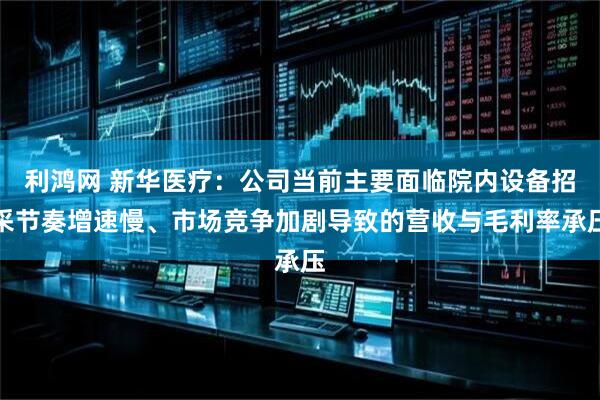 利鸿网 新华医疗：公司当前主要面临院内设备招采节奏增速慢、市场竞争加剧导致的营收与毛利率承压