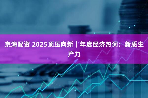 京海配资 2025顶压向新｜年度经济热词：新质生产力
