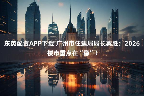 东英配资APP下载 广州市住建局局长蔡胜：2026楼市重点在“稳”！