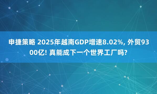 申捷策略 2025年越南GDP增速8.02%, 外贸9300亿! 真能成下一个世界工厂吗?