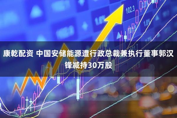 康乾配资 中国安储能源遭行政总裁兼执行董事郭汉锋减持30万股