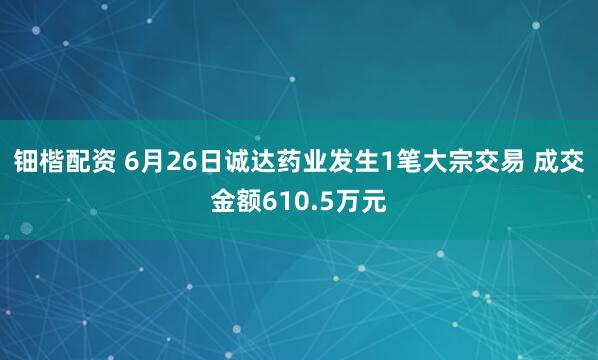 钿楷配资 6月26日诚达药业发生1笔大宗交易 成交金额610.5万元