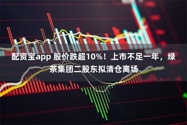 配资宝app 股价跌超10%！上市不足一年，绿茶集团二股东拟清仓离场