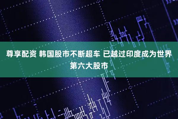 尊享配资 韩国股市不断超车 已越过印度成为世界第六大股市