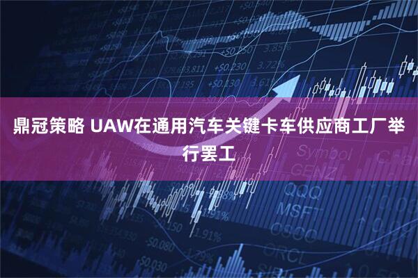 鼎冠策略 UAW在通用汽车关键卡车供应商工厂举行罢工