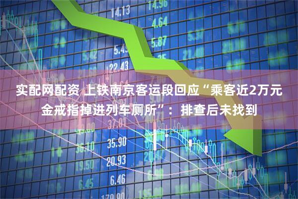 实配网配资 上铁南京客运段回应“乘客近2万元金戒指掉进列车厕所”：排查后未找到
